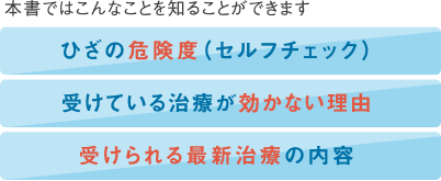 本書ではこんなことを知ることができます | 1.ひざの危険度（セルフチェック） | 2.受けている治療が効かない理由 | 3.受けられる最新治療の内容