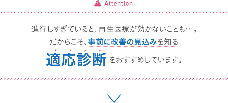Attention 進行しすぎていると、再生医療が効かないことも...。だからこそ、事前に改善の見込みを知る適応診断をおすすめしています。